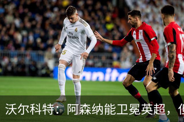 沃尔科特：阿森纳能卫冕英超，但客场比赛有隐患